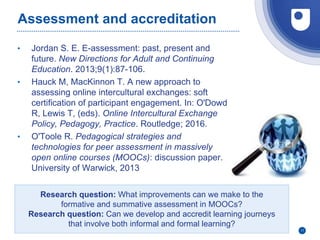 Assessment and accreditation
• Jordan S. E. E-assessment: past, present and
future. New Directions for Adult and Continuing
Education. 2013;9(1):87-106.
• Hauck M, MacKinnon T. A new approach to
assessing online intercultural exchanges: soft
certification of participant engagement. In: O'Dowd
R, Lewis T, (eds). Online Intercultural Exchange
Policy, Pedagogy, Practice. Routledge; 2016.
• O'Toole R. Pedagogical strategies and
technologies for peer assessment in massively
open online courses (MOOCs): discussion paper.
University of Warwick, 2013
11
Research question: What improvements can we make to the
formative and summative assessment in MOOCs?
Research question: Can we develop and accredit learning journeys
that involve both informal and formal learning?
 
