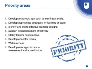 Priority areas
1. Develop a strategic approach to learning at scale.
2. Develop appropriate pedagogy for learning at scale.
3. Identify and share effective learning designs.
4. Support discussion more effectively.
5. Clarify learner expectations.
6. Develop educator teams.
7. Widen access.
8. Develop new approaches to
assessment and accreditation.
3
 