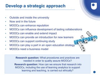 Develop a strategic approach
• Outside and inside the university
• Now and in the future
• MOOCs can enhance reputation
• MOOCs can influence development of lasting collaborations
• MOOCs can enable and extend impact
• MOOCs can provide an introduction for new learners
• MOOCs can support continuing study
• MOOCs can play a part in an open education strategy
• MOOCs need a business model
4
Research question: What procedures and practices are
needed in order to quality assure MOOCs?
Research question: How can we ensure that research into
MOOCs, including the use of learning analytics to support
learning and teaching, is carried out ethically?
 