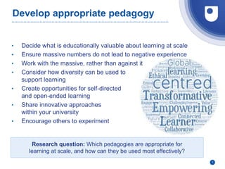 Develop appropriate pedagogy
• Decide what is educationally valuable about learning at scale
• Ensure massive numbers do not lead to negative experience
• Work with the massive, rather than against it
• Consider how diversity can be used to
support learning
• Create opportunities for self-directed
and open-ended learning
• Share innovative approaches
within your university
• Encourage others to experiment
5
Research question: Which pedagogies are appropriate for
learning at scale, and how can they be used most effectively?
 