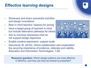 Effective learning designs
• Showcase and share successful activities
and design innovations
• Bear in mind learners’ reasons for joining
• Have a target group of learners in mind
but include alternative pathways for others
• Aim to minimise distractions that do
not support design objectives
• Enable creative expression; support scale
• Hammond, M. (2016). Online collaboration and cooperation:
the recurring importance of evidence, rationale and viability.
Education and Information Technologies, 1-20.
6
Research question: Which design patterns are most effective
in MOOCs, and how can they be shared successfully?
 