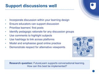 Support discussions well
• Incorporate discussion within your learning design
• Ensure educators can support discussion
• Prioritise learners’ first posts
• Identify pedagogic rationale for any discussion groups
• Use comments to highlight subjects
• Use hashtags to link across platforms
• Model and emphasise good online practice
• Demonstrate respect for alternative viewpoints
7
Research question: FutureLearn supports conversational learning.
How can this best be implemented?
 