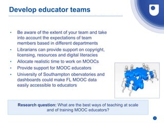 Develop educator teams
• Be aware of the extent of your team and take
into account the expectations of team
members based in different departments
• Librarians can provide support on copyright,
licensing, resources and digital literacies
• Allocate realistic time to work on MOOCs
• Provide support for MOOC educators
• University of Southampton obervatories and
dashboards could make FL MOOC data
easily accessible to educators
9
Research question: What are the best ways of teaching at scale
and of training MOOC educators?
 