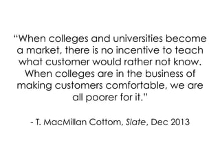 “When colleges and universities become
a market, there is no incentive to teach
what customer would rather not know.
When colleges are in the business of
making customers comfortable, we are
all poorer for it.”
- T. MacMillan Cottom, Slate, Dec 2013

 
