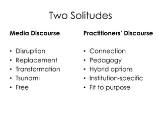 Two Solitudes
Media Discourse
• 
• 
• 
• 
• 

Disruption
Replacement
Transformation
Tsunami
Free

Practitioners’ Discourse
• 
• 
• 
• 
• 

Connection
Pedagogy
Hybrid options
Institution-specific
Fit to purpose

 