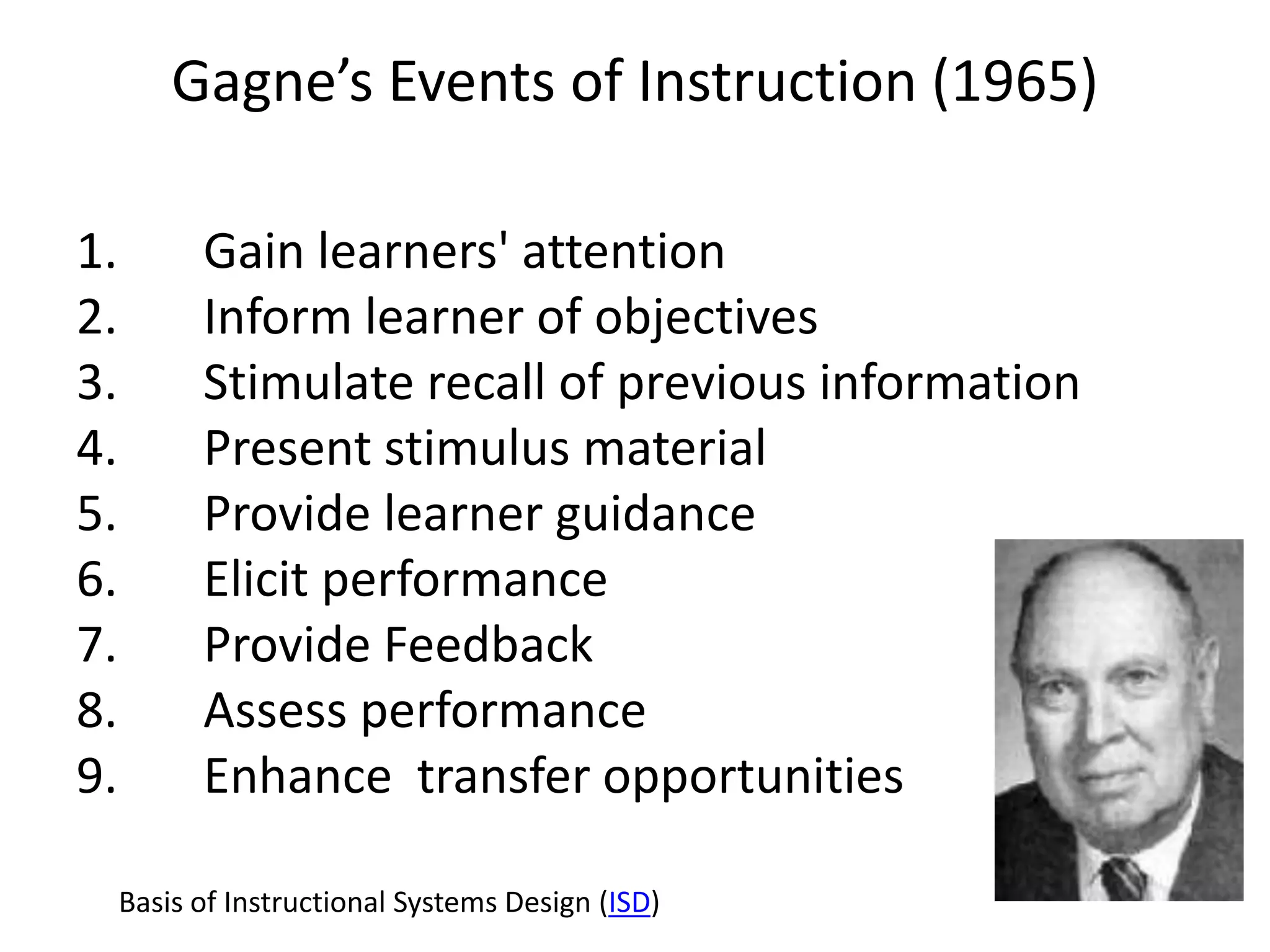 Gagne’s Events of Instruction (1965)

1.         Gain learners' attention
2.         Inform learner of objectives
3.         Stimulate recall of previous information
4.         Present stimulus material
5.         Provide learner guidance
6.         Elicit performance
7.         Provide Feedback
8.         Assess performance
9.         Enhance transfer opportunities

     Basis of Instructional Systems Design (ISD)
 