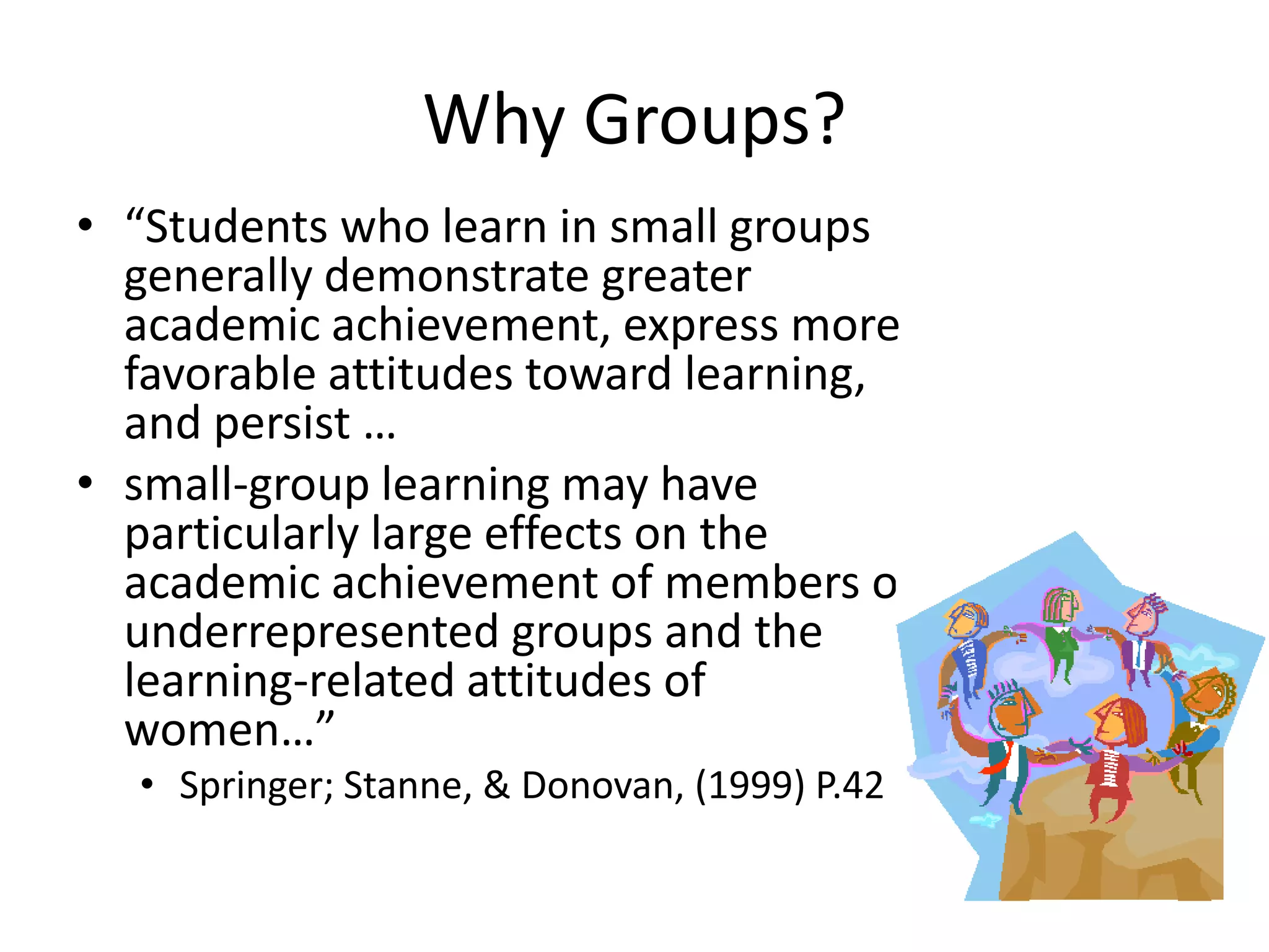 Why Groups?
• “Students who learn in small groups
  generally demonstrate greater
  academic achievement, express more
  favorable attitudes toward learning,
  and persist …
• small-group learning may have
  particularly large effects on the
  academic achievement of members of
  underrepresented groups and the
  learning-related attitudes of
  women…”
  • Springer; Stanne, & Donovan, (1999) P.42
 