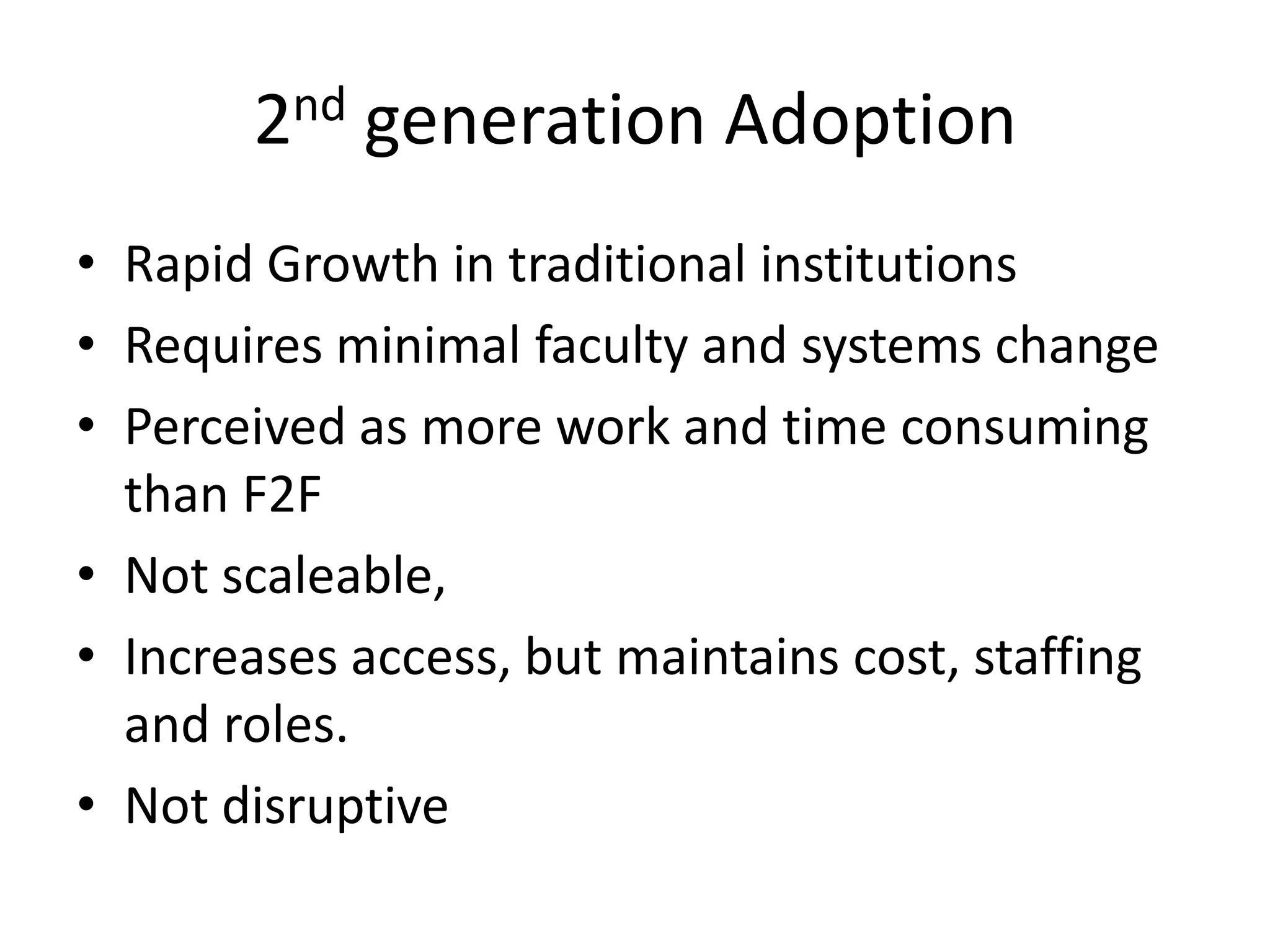 2nd generation Adoption
• Rapid Growth in traditional institutions
• Requires minimal faculty and systems change
• Perceived as more work and time consuming
  than F2F
• Not scaleable,
• Increases access, but maintains cost, staffing
  and roles.
• Not disruptive
 