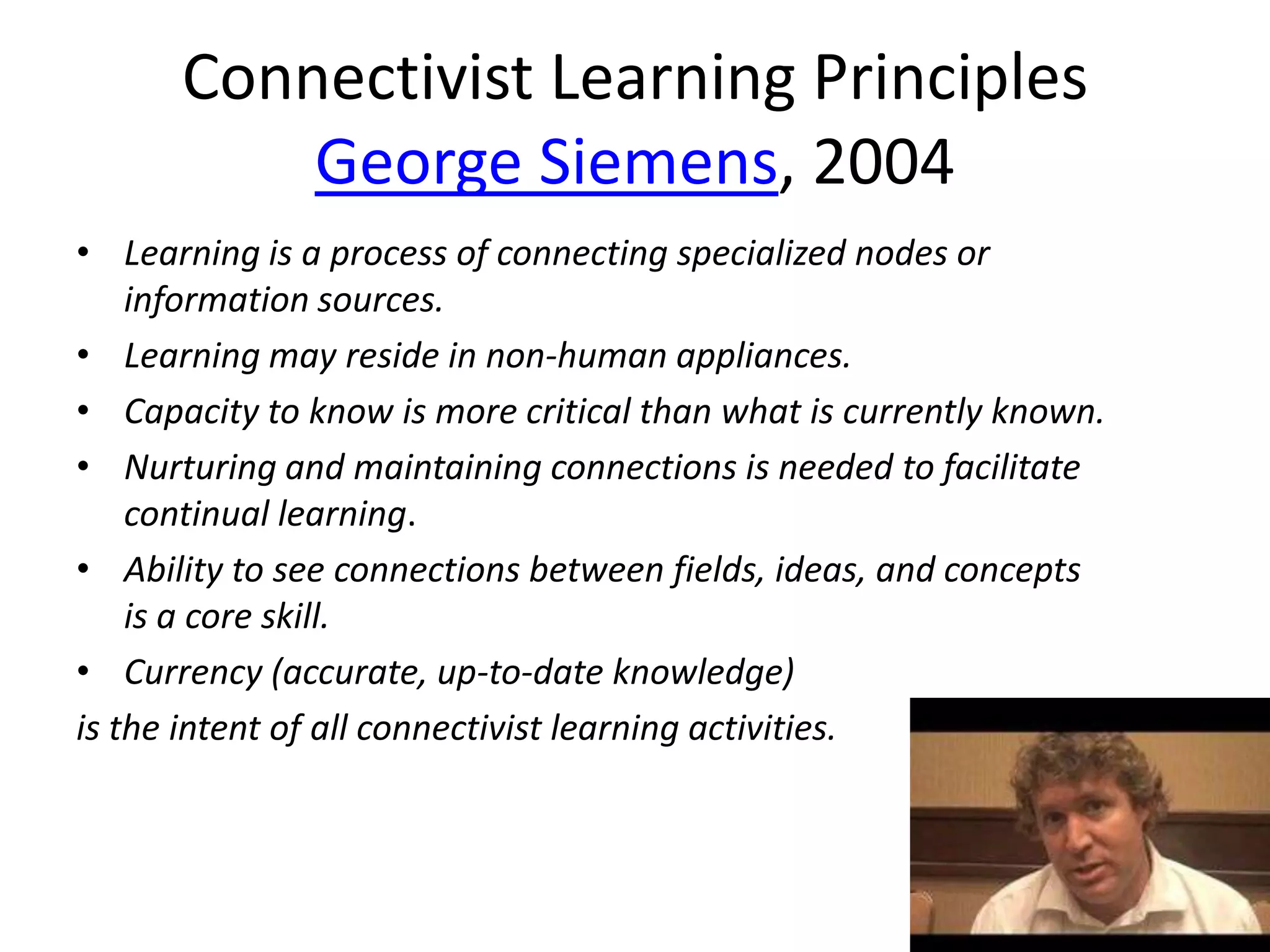 Connectivist Learning Principles
          George Siemens, 2004
• Learning is a process of connecting specialized nodes or
    information sources.
• Learning may reside in non-human appliances.
• Capacity to know is more critical than what is currently known.
• Nurturing and maintaining connections is needed to facilitate
    continual learning.
• Ability to see connections between fields, ideas, and concepts
    is a core skill.
• Currency (accurate, up-to-date knowledge)
is the intent of all connectivist learning activities.
 