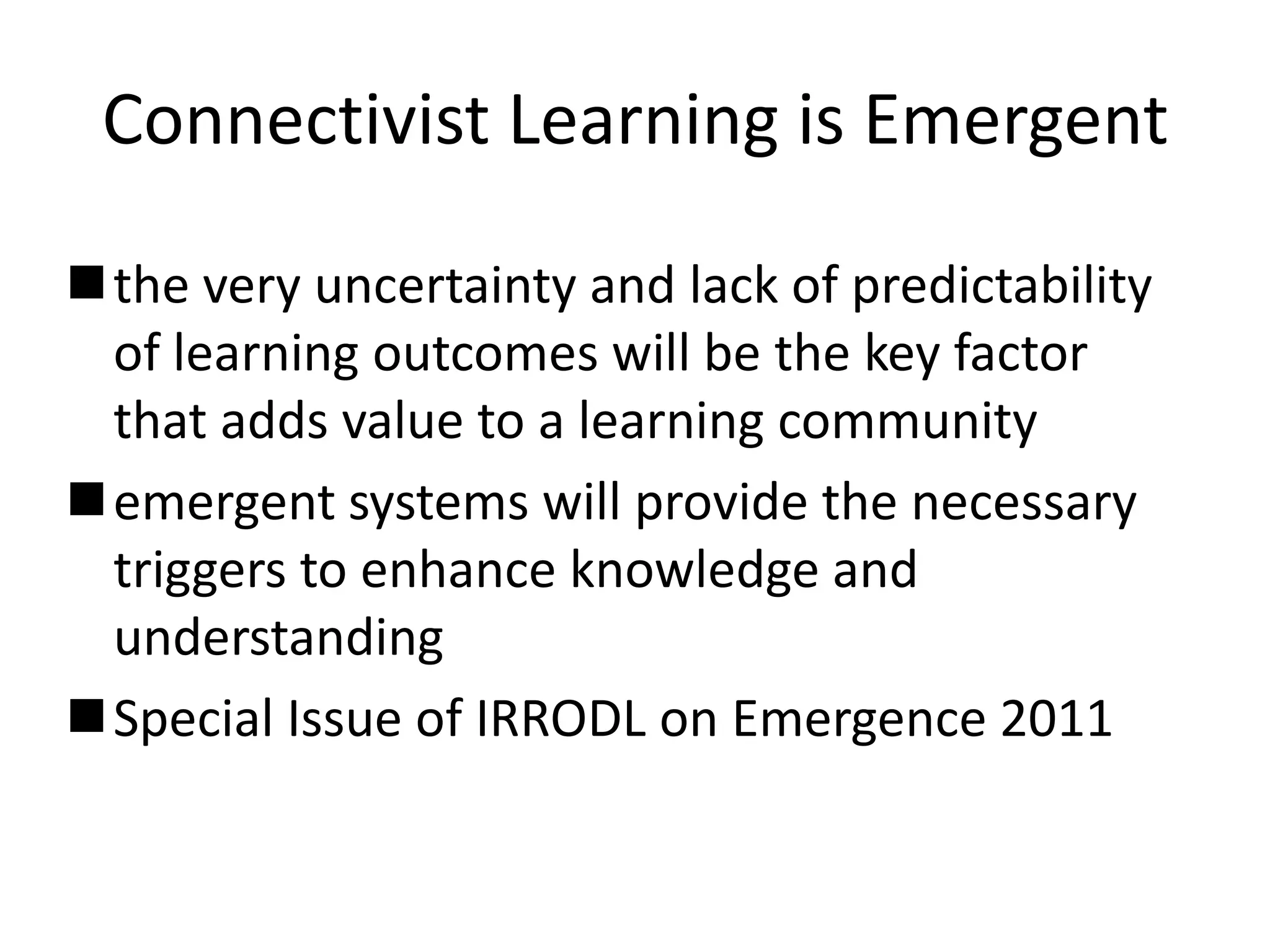 Connectivist Learning is Emergent

the very uncertainty and lack of predictability
 of learning outcomes will be the key factor
 that adds value to a learning community
emergent systems will provide the necessary
 triggers to enhance knowledge and
 understanding
Special Issue of IRRODL on Emergence 2011
 