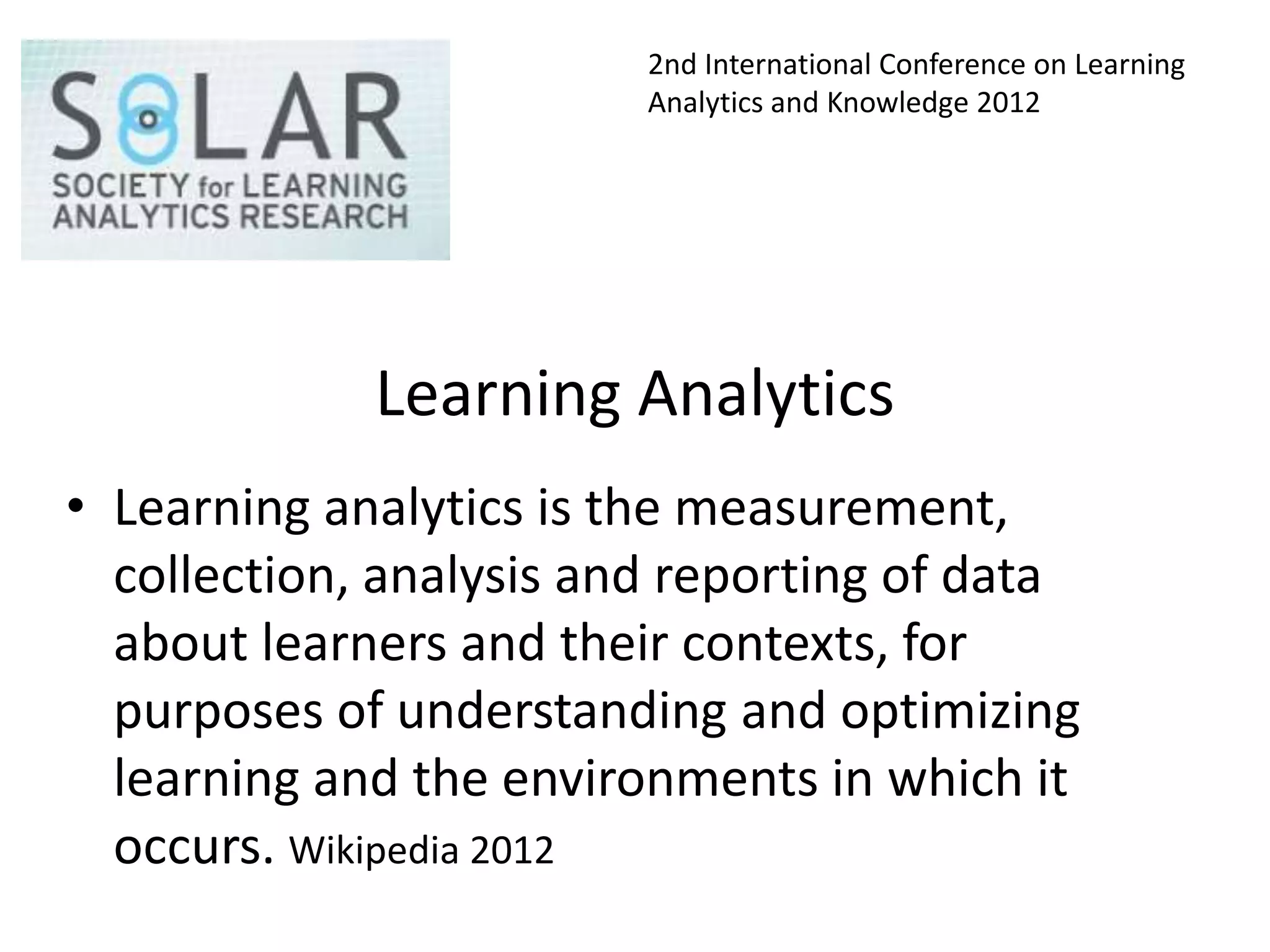 2nd International Conference on Learning
                         Analytics and Knowledge 2012




             Learning Analytics
• Learning analytics is the measurement,
  collection, analysis and reporting of data
  about learners and their contexts, for
  purposes of understanding and optimizing
  learning and the environments in which it
  occurs. Wikipedia 2012
 
