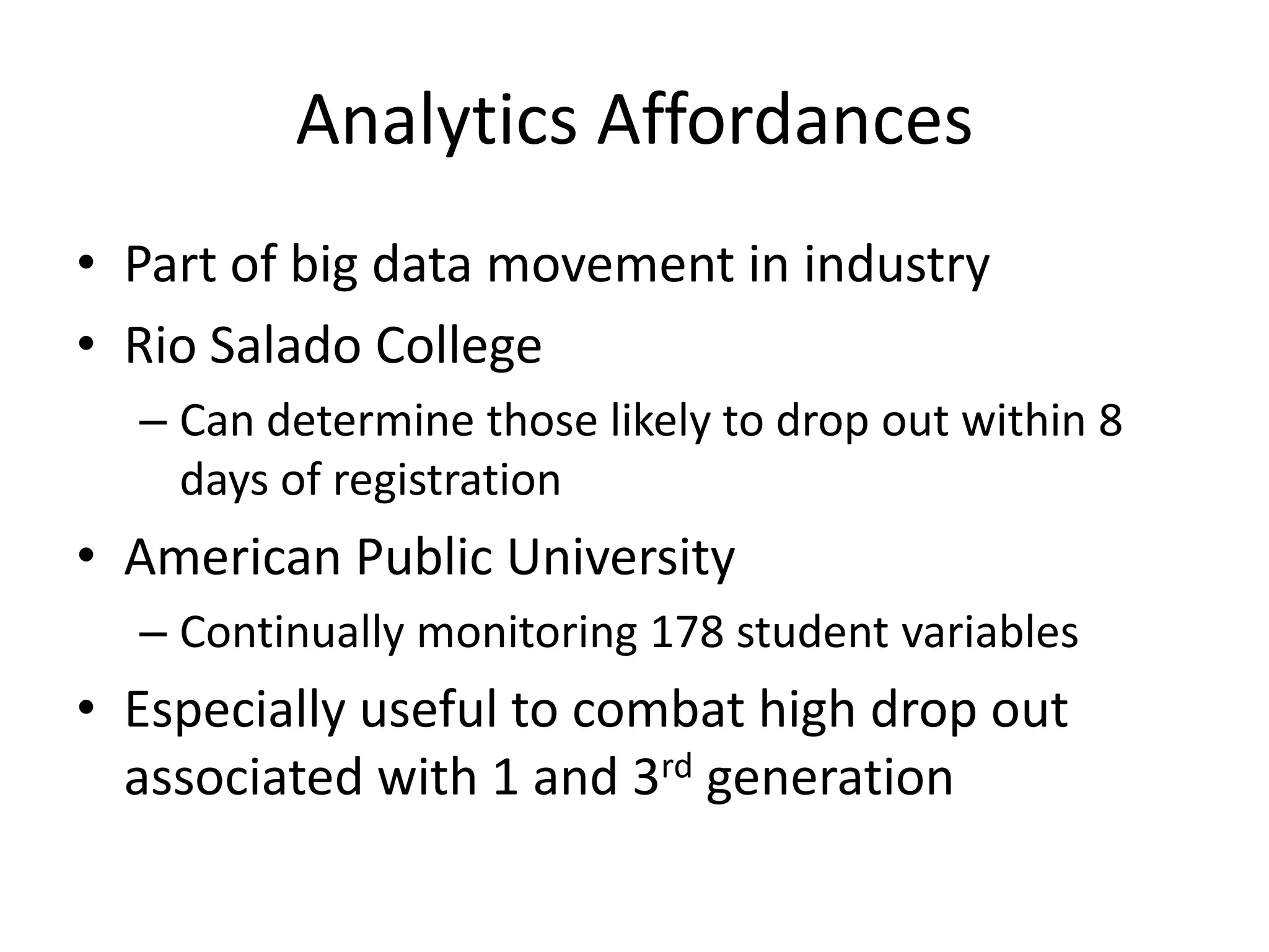 Analytics Affordances
• Part of big data movement in industry
• Rio Salado College
  – Can determine those likely to drop out within 8
    days of registration
• American Public University
  – Continually monitoring 178 student variables
• Especially useful to combat high drop out
  associated with 1 and 3rd generation
 