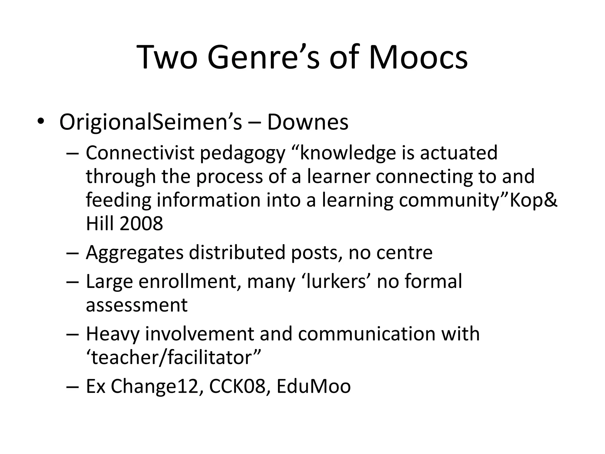 Two Genre’s of Moocs
• OrigionalSeimen’s – Downes
  – Connectivist pedagogy “knowledge is actuated
    through the process of a learner connecting to and
    feeding information into a learning community”Kop&
    Hill 2008
  – Aggregates distributed posts, no centre
  – Large enrollment, many ‘lurkers’ no formal
    assessment
  – Heavy involvement and communication with
    ‘teacher/facilitator”
  – Ex Change12, CCK08, EduMoo
 
