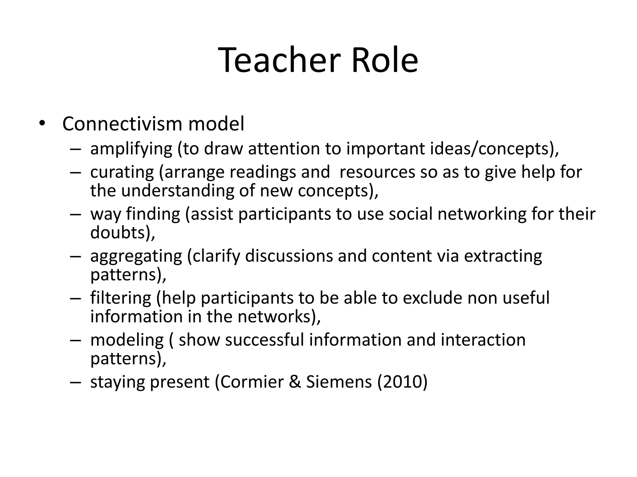 Teacher Role
• Connectivism model
   – amplifying (to draw attention to important ideas/concepts),
   – curating (arrange readings and resources so as to give help for
     the understanding of new concepts),
   – way finding (assist participants to use social networking for their
     doubts),
   – aggregating (clarify discussions and content via extracting
     patterns),
   – filtering (help participants to be able to exclude non useful
     information in the networks),
   – modeling ( show successful information and interaction
     patterns),
   – staying present (Cormier & Siemens (2010)
 