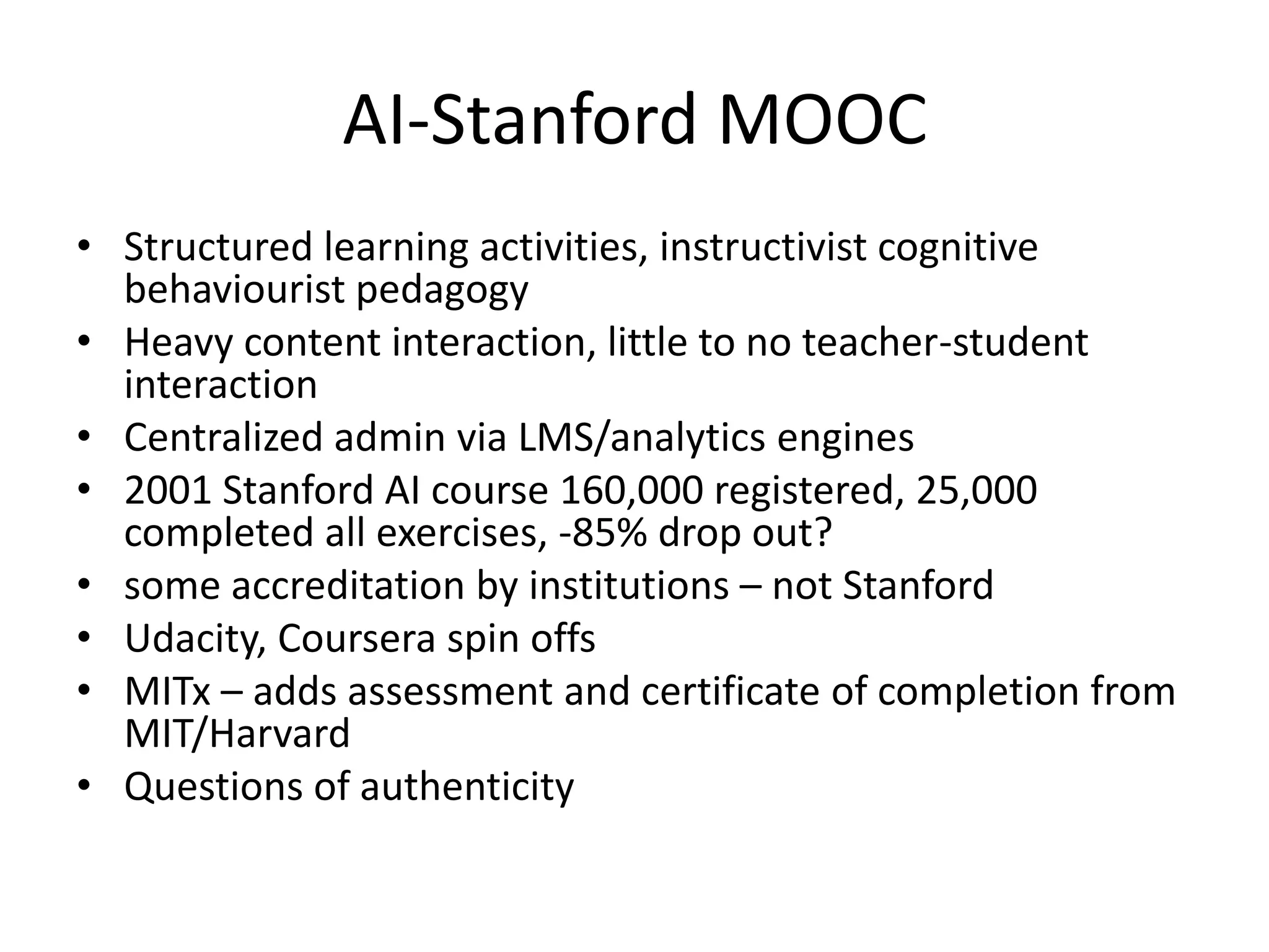 AI-Stanford MOOC
• Structured learning activities, instructivist cognitive
  behaviourist pedagogy
• Heavy content interaction, little to no teacher-student
  interaction
• Centralized admin via LMS/analytics engines
• 2001 Stanford AI course 160,000 registered, 25,000
  completed all exercises, -85% drop out?
• some accreditation by institutions – not Stanford
• Udacity, Coursera spin offs
• MITx – adds assessment and certificate of completion from
  MIT/Harvard
• Questions of authenticity
 