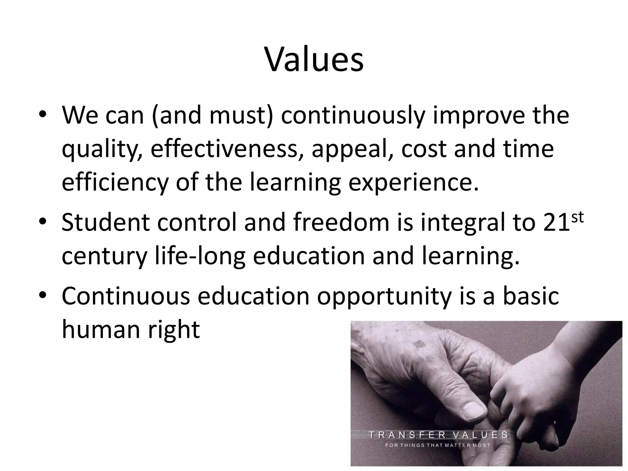 Values
• We can (and must) continuously improve the
  quality, effectiveness, appeal, cost and time
  efficiency of the learning experience.
• Student control and freedom is integral to 21st
  century life-long education and learning.
• Continuous education opportunity is a basic
  human right
 