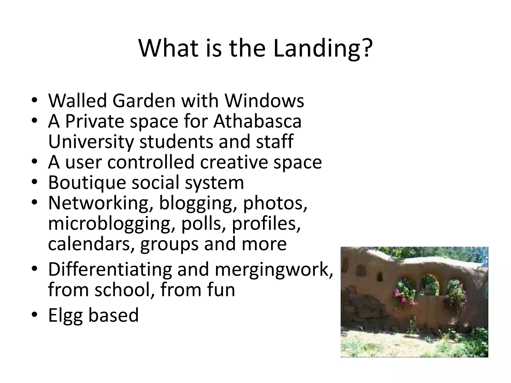 What is the Landing?
• Walled Garden with Windows
• A Private space for Athabasca
  University students and staff
• A user controlled creative space
• Boutique social system
• Networking, blogging, photos,
  microblogging, polls, profiles,
  calendars, groups and more
• Differentiating and mergingwork,
  from school, from fun
• Elgg based
 