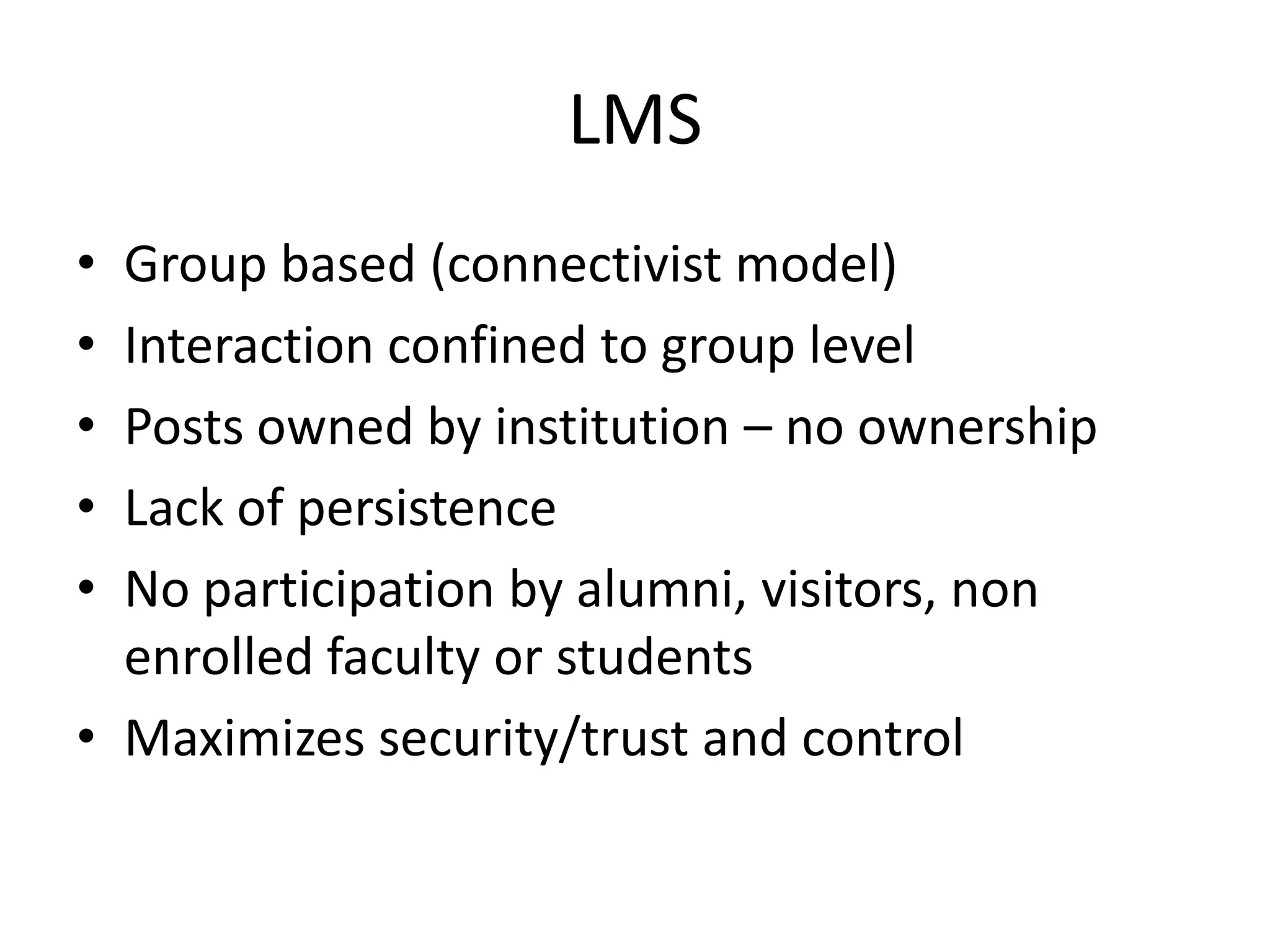 LMS
• Group based (connectivist model)
• Interaction confined to group level
• Posts owned by institution – no ownership
• Lack of persistence
• No participation by alumni, visitors, non
  enrolled faculty or students
• Maximizes security/trust and control
 