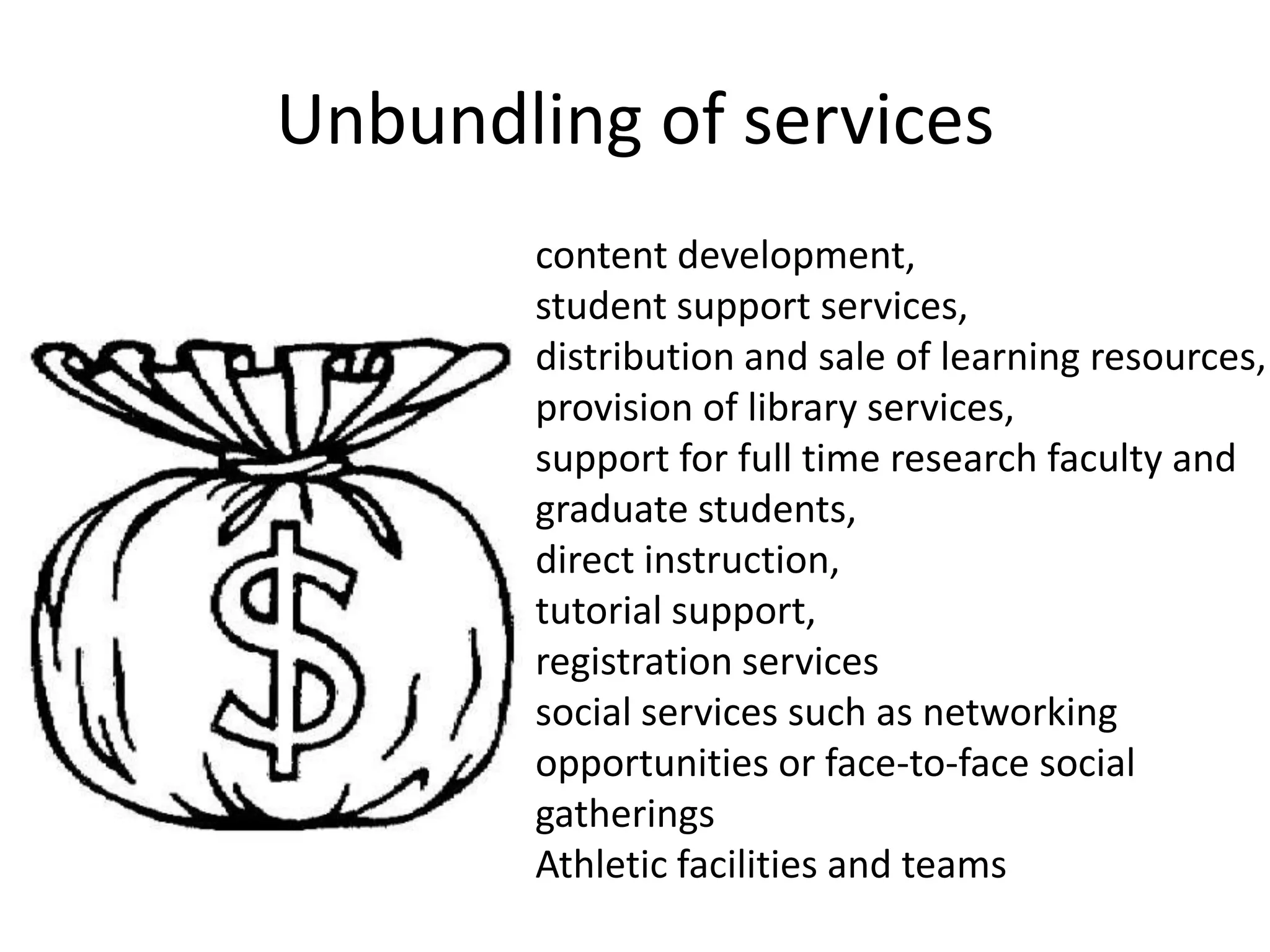 Unbundling of services
       content development,
       student support services,
       distribution and sale of learning resources,
       provision of library services,
       support for full time research faculty and
       graduate students,
       direct instruction,
       tutorial support,
       registration services
       social services such as networking
       opportunities or face-to-face social
       gatherings
       Athletic facilities and teams
 
