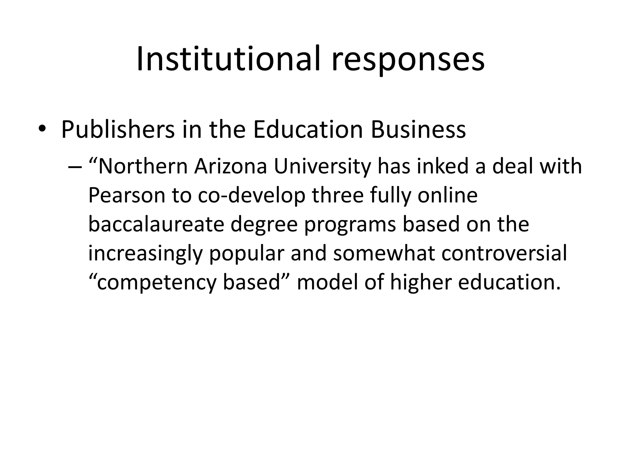 Institutional responses
• Publishers in the Education Business
  – “Northern Arizona University has inked a deal with
    Pearson to co-develop three fully online
    baccalaureate degree programs based on the
    increasingly popular and somewhat controversial
    “competency based” model of higher education.
 
