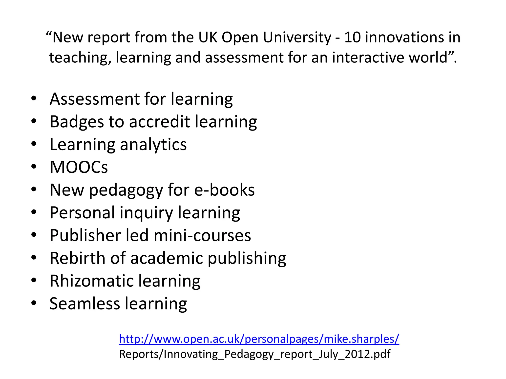 “New report from the UK Open University - 10 innovations in
     teaching, learning and assessment for an interactive world”.

•   Assessment for learning
•   Badges to accredit learning
•   Learning analytics
•   MOOCs
•   New pedagogy for e-books
•   Personal inquiry learning
•   Publisher led mini-courses
•   Rebirth of academic publishing
•   Rhizomatic learning
•   Seamless learning
              http://www.open.ac.uk/personalpages/mike.sharples/
              Reports/Innovating_Pedagogy_report_July_2012.pdf
 