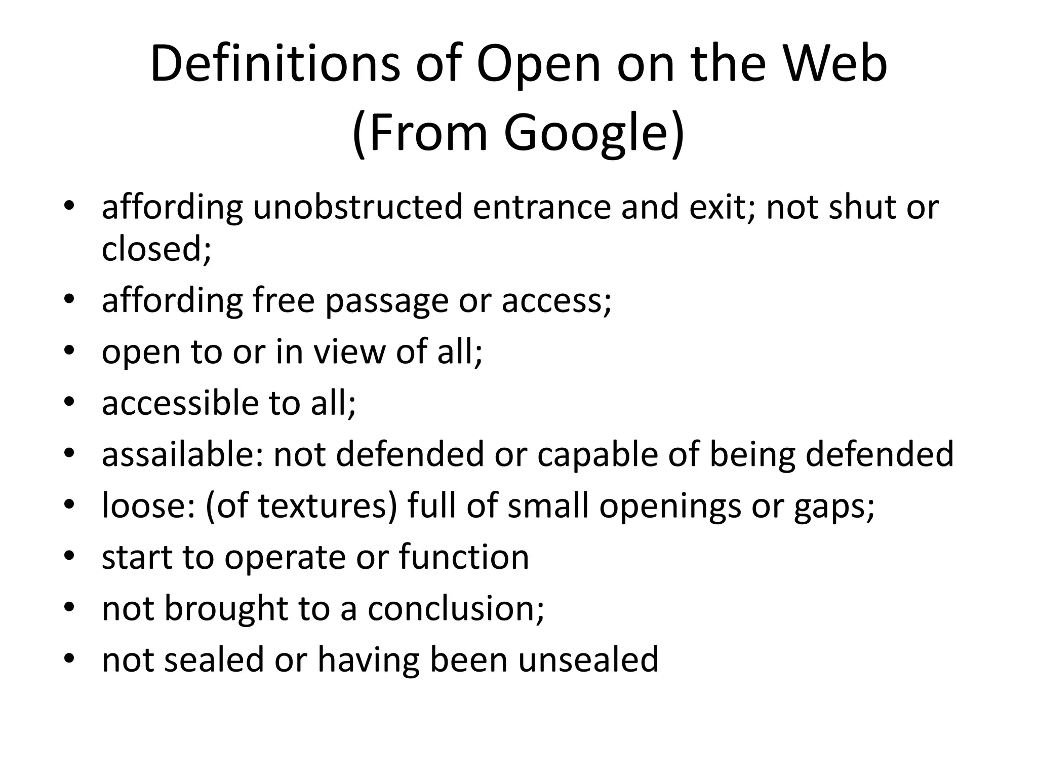Definitions of Open on the Web
              (From Google)
• affording unobstructed entrance and exit; not shut or
  closed;
• affording free passage or access;
• open to or in view of all;
• accessible to all;
• assailable: not defended or capable of being defended
• loose: (of textures) full of small openings or gaps;
• start to operate or function
• not brought to a conclusion;
• not sealed or having been unsealed
 