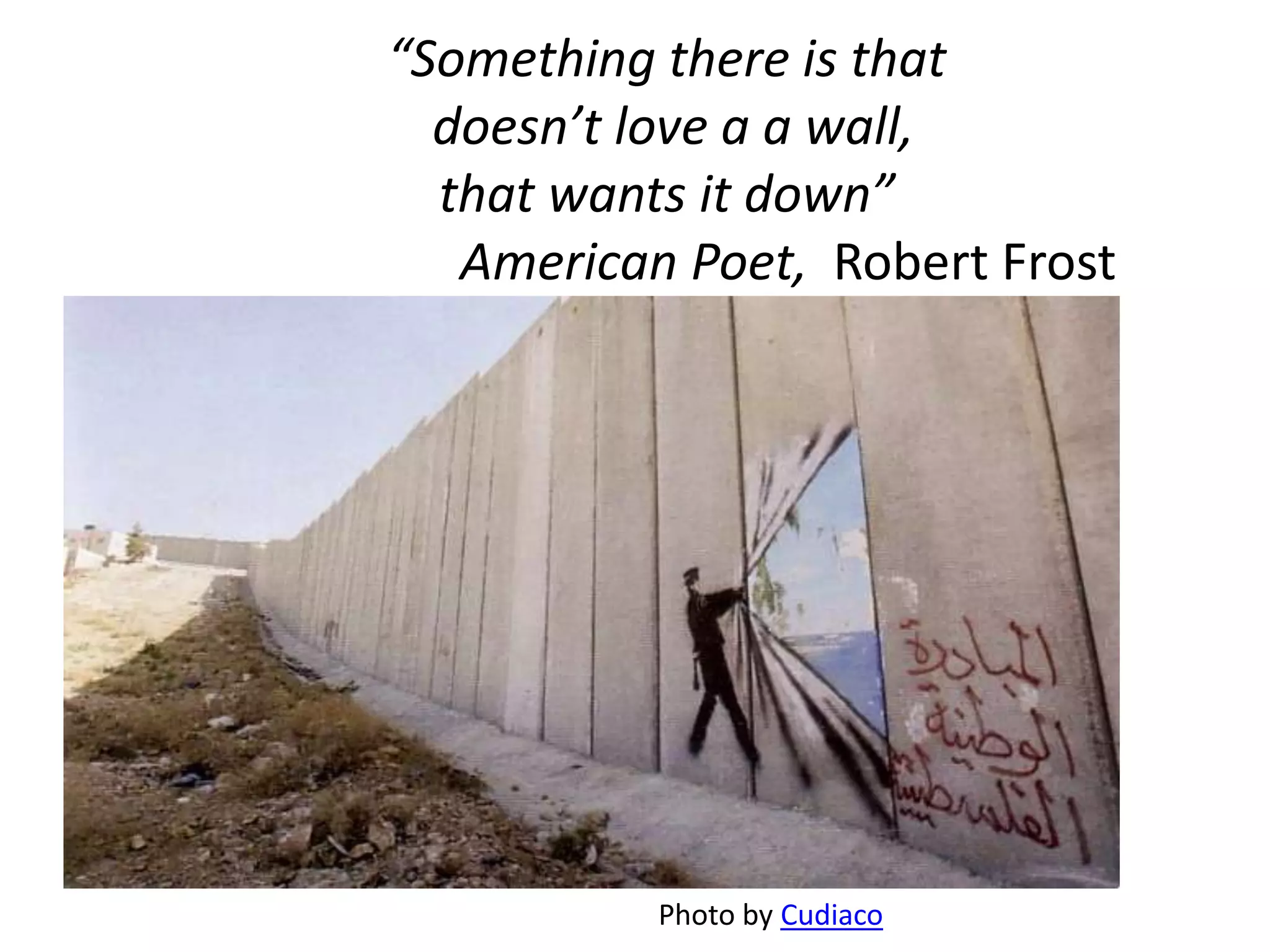 “Something there is that
  doesn’t love a a wall,
  that wants it down”
   American Poet, Robert Frost




           Photo by Cudiaco
 