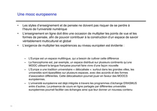 Une mooc europeenne

     •    Les styles d’enseignement et de pensée ne doivent pas risquer de se perdre à
          l’heure de l’université numérique
     •    L’enseignement en ligne doit être une occasion de multiplier les points de vue et les
          formes de pensée, afin de pouvoir contribuer à la construction d’un espace de savoir
          véritablement multiculturel et global
     •    L’exigence de multiplier les expériences au niveau européen est évidente :



           –  L’Europe est un espace multilingue, qui a besoin de cultiver cette différence
           –  La francophonie est, par exemple, un espace distribué sur plusieurs continents qu’une
              MOOC utilisant la langue française pourrait faire vivre d’une façon nouvelle
           –  L’Europe a une tradition universitaire « délocalisée »: surtout dans les grandes villes, les
              universités sont éparpillées sur plusieurs espaces, avec des accords et des formes
              d’association différentes. Cette délocalisation pourrait jouer en faveur des MOOCS
              européennes.
           –  L’université européenne est déjà intégrée à travers les programmes d’échange ERASMUS
              entre d’autres. La présence de cours en ligne partagés par différentes universités
              européennes pourrait faciliter ces échanges ainsi que leur donner un nouveau contenu




10
 