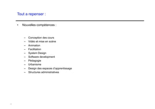 Tout a repenser :

     •    Nouvelles compétences :



           –    Conception des cours
           –    Vidéo et mise en scène
           –    Animation
           –    Facilitation
           –    System Design
           –    Software development
           –    Pédagogie
           –    Urbanisme
           –  Design des espaces d’apprentissage
           –  Structures administratives




11
 