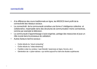 connectivité




    •    A la différence des cours traditionnels en ligne, les MOOCS tirent profit de la
         connectivité des réseaux sociaux.
    •    La connectivité de la communauté constitue une forme d’ intelligence collective et
         collaborative, impensable dans des structures de communication moins connectives,
         comme par exemple la télévision.
    •    La communauté d’apprentissage s’auto-organise, partage des ressources et joue un
         rôle crucial dans le processus de validation.
    •    Autres facteurs techno-sociaux :

          –  Coûts réduits du “cloud computing”
          –  Coûts réduits du “video-streaming”
          –  Facilité à créer du contenu “user-friendly” (exercices en ligne, forums, etc.)
          –  Génération de « cyber-natives » qui rentre aujourd’hui dans les études supérieures




4
 