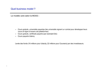 Quel business model ?

    Le modèle varie selon la MOOC :




        –  Cours gratuits, universités payantes (les universités signent un contrat pour développer leurs
           cours en ligne à travers ces plateformes)
        –  Cours gratuits, certificats payants (par exemple Edx)
        –  Cours payants Udemy



        Levée des fonds (16 millions pour Udacity, 22 millions pour Coursera) par des investisseurs.




5
 