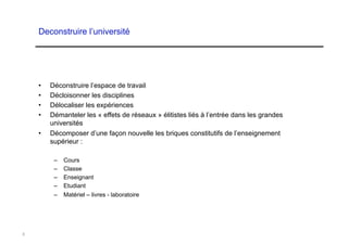 Deconstruire l’université




    •    Déconstruire l’espace de travail
    •    Décloisonner les disciplines
    •    Délocaliser les expériences
    •    Démanteler les « effets de réseaux » élitistes liés à l’entrée dans les grandes
         universités
    •    Décomposer d’une façon nouvelle les briques constitutifs de l’enseignement
         supérieur :

          –    Cours
          –    Classe
          –    Enseignant
          –    Etudiant
          –    Matériel – livres - laboratoire




8
 