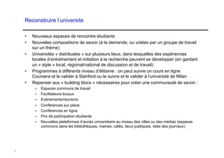 Reconstruire l’universite

    •    Nouveaux espaces de rencontre étudiants
    •    Nouvelles compositions de savoir (à la demande, ou votées par un groupe de travail
         sur un thème)
    •    Universités « distribuées » sur plusieurs lieux, dans lesquelles des expériences
         locales d’entraînement et initiation à la recherche peuvent se développer (en gardant
         un « style » local, régional/national de discussion et de travail)
    •    Programmes à différents niveau d’élitisme : on peut suivre un cours en ligne
         Coursera et le valider à Stanford ou le suivre et le valider à l’université de Milan
    •    Repenser aux « building blocs » nécessaires pour créer une communauté de savoir :
          –  Espaces communs de travail
          –  Facilitateurs locaux
          –  Evénements/réunions
          –    Conférences sur place
          –    Conférences en ligne
          –    Prix de participation étudiante
          –    Nouvelles plateformes d’accès universitaire au niveau des villes ou des médias (espaces
               communs dans les bibliothèques, mairies, cafés, lieux publiques, sites des journaux)




9
 