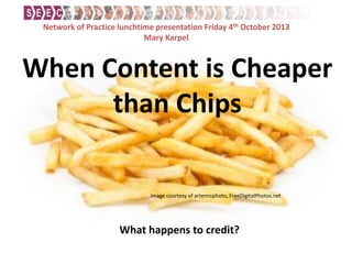 When Content is Cheaper
than Chips
What happens to credit?
Image courtesy of artemisphoto, FreeDigitalPhotos.net
Network of Practice lunchtime presentation Friday 4th October 2013
Mary Karpel
 