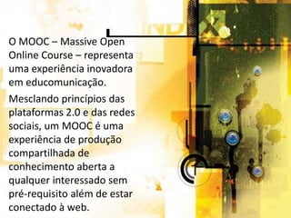 O MOOC – Massive Open
Online Course – representa
uma experiência inovadora
em educomunicação.
Mesclando princípios das
plataformas 2.0 e das redes
sociais, um MOOC é uma
experiência de produção
compartilhada de
conhecimento aberta a
qualquer interessado sem
pré-requisito além de estar
conectado à web.

 