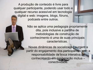 A produção de conteúdo é livre para
qualquer participante, podendo usar todo e
qualquer recurso acessível em tecnologia
digital e web: imagens, blogs, fóruns,
podcasts entre outros.
Não se aplica uma pedagogia propriamente
dita, pois inclusive a partilha de
metodologias de construção de
conhecimento é uma de suas principais
características.
Novas dinâmicas de socialização surgem a
partir do engajamento dos participantes com a
responsabilidade de troca interativa de
conhecimento em cooperação mútua –
conectividade.

 