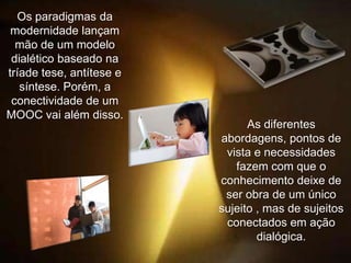 Os paradigmas da
modernidade lançam
mão de um modelo
dialético baseado na
tríade tese, antítese e
síntese. Porém, a
conectividade de um
MOOC vai além disso.

As diferentes
abordagens, pontos de
vista e necessidades
fazem com que o
conhecimento deixe de
ser obra de um único
sujeito , mas de sujeitos
conectados em ação
dialógica.

 