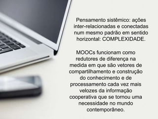 Pensamento sistêmico: ações
inter-relacionadas e conectadas
num mesmo padrão em sentido
horizontal: COMPLEXIDADE.
MOOCs funcionam como
redutores de diferença na
medida em que são vetores de
compartilhamento e construção
do conhecimento e de
processamento cada vez mais
velozes da informação
cooperativa que se tornou uma
necessidade no mundo
contemporâneo.

 