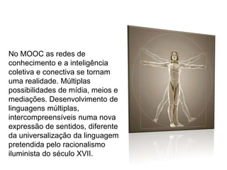 No MOOC as redes de
conhecimento e a inteligência
coletiva e conectiva se tornam
uma realidade. Múltiplas
possibilidades de mídia, meios e
mediações. Desenvolvimento de
linguagens múltiplas,
intercompreensíveis numa nova
expressão de sentidos, diferente
da universalização da linguagem
pretendida pelo racionalismo
iluminista do século XVII.

 