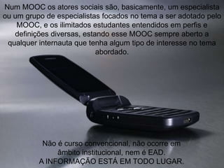 Num MOOC os atores sociais são, basicamente, um especialista
ou um grupo de especialistas focados no tema a ser adotado pelo
MOOC, e os ilimitados estudantes entendidos em perfis e
definições diversas, estando esse MOOC sempre aberto a
qualquer internauta que tenha algum tipo de interesse no tema
abordado.

Não é curso convencional, não ocorre em
âmbito institucional, nem é EAD.
A INFORMAÇÃO ESTÁ EM TODO LUGAR.

 