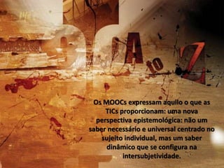 Os MOOCs expressam aquilo o que as
TICs proporcionam: uma nova
perspectiva epistemológica: não um
saber necessário e universal centrado no
sujeito individual, mas um saber
dinâmico que se configura na
intersubjetividade.

 