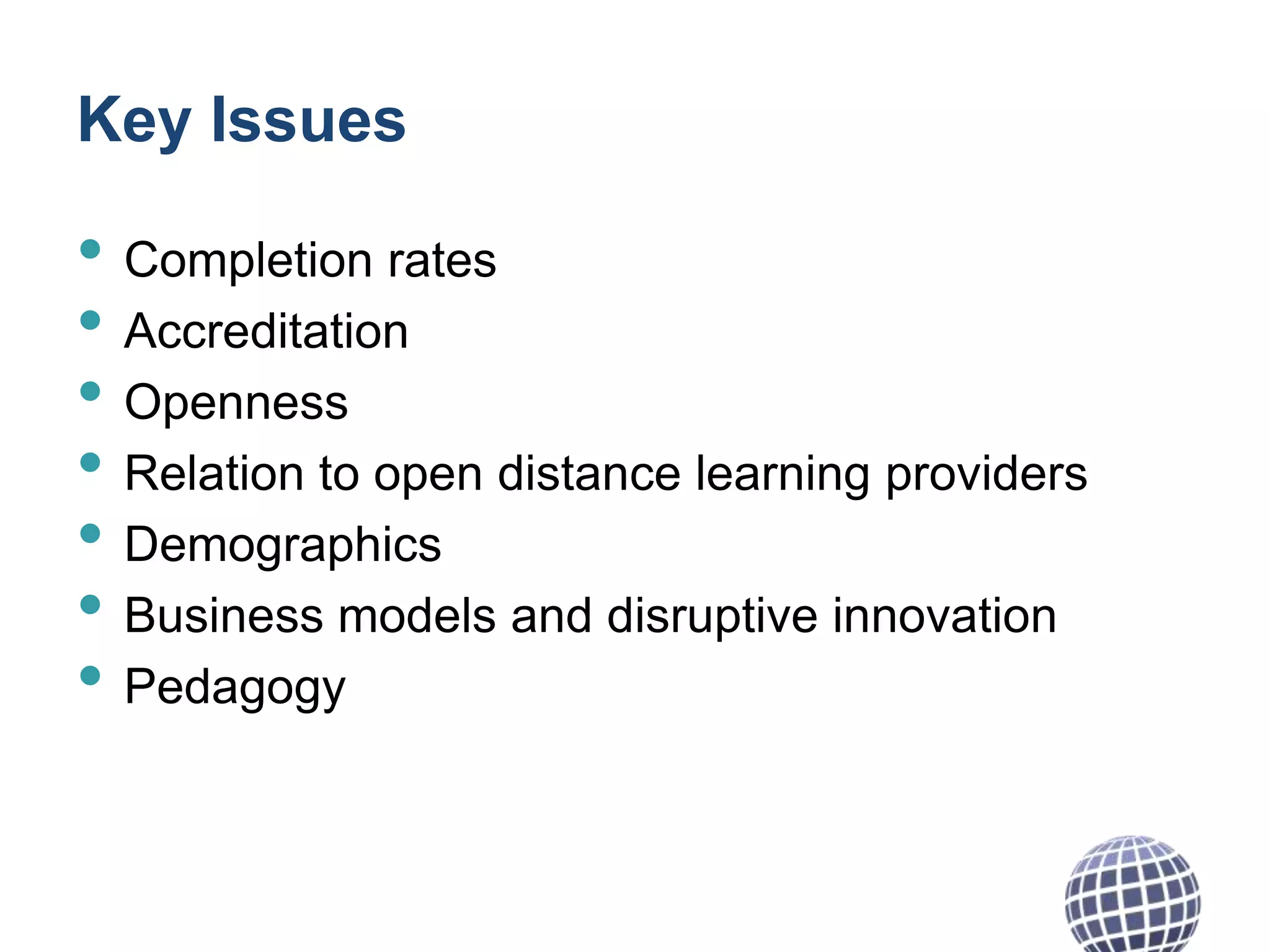 Key Issues

• Completion rates
• Accreditation
• Openness
• Relation to open distance learning providers
• Demographics
• Business models and disruptive innovation
• Pedagogy

 