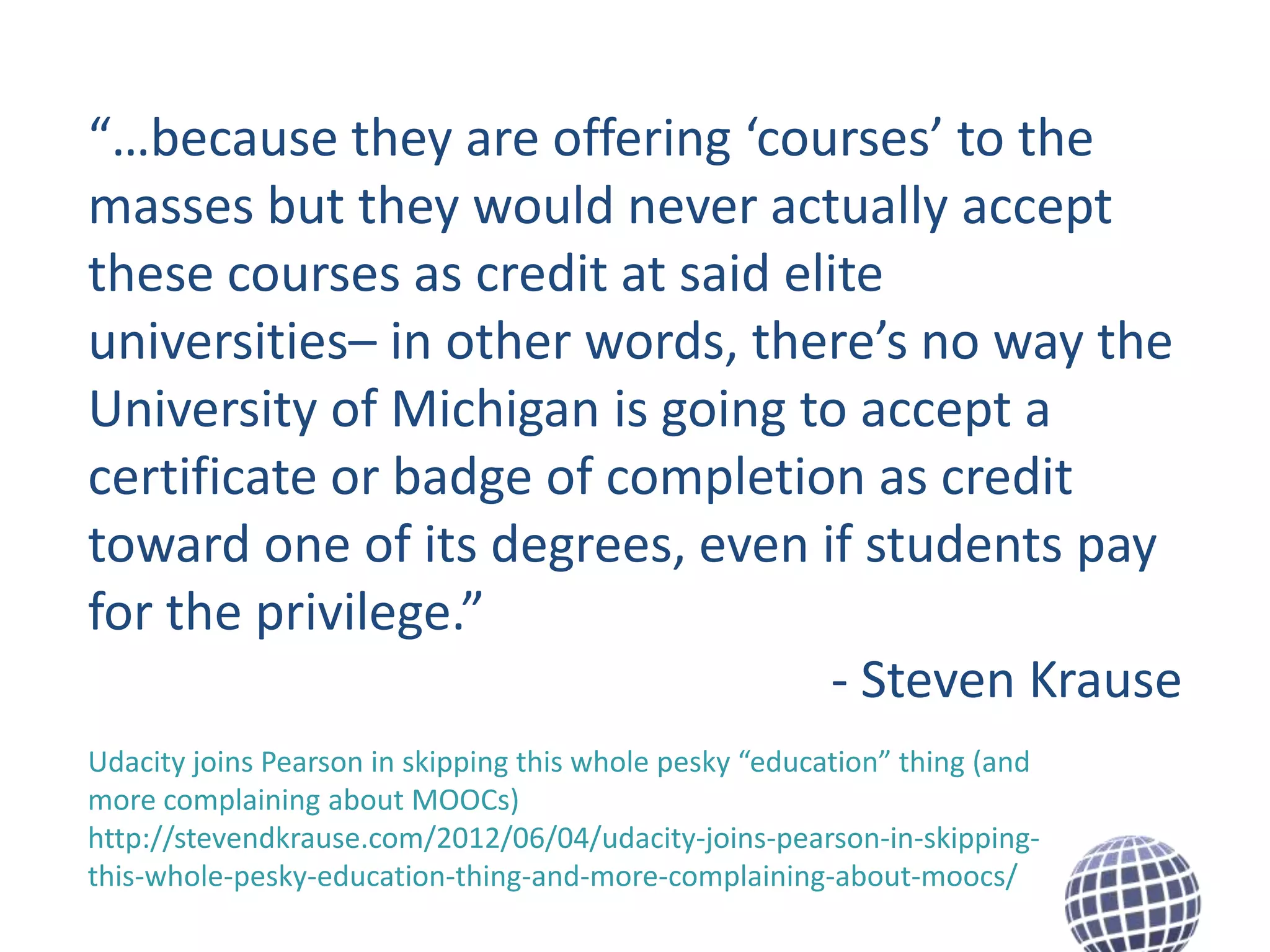 “…because they are offering ‘courses’ to the
masses but they would never actually accept
these courses as credit at said elite
universities– in other words, there’s no way the
University of Michigan is going to accept a
certificate or badge of completion as credit
toward one of its degrees, even if students pay
for the privilege.”
- Steven Krause
Udacity joins Pearson in skipping this whole pesky “education” thing (and
more complaining about MOOCs)
http://stevendkrause.com/2012/06/04/udacity-joins-pearson-in-skippingthis-whole-pesky-education-thing-and-more-complaining-about-moocs/

 