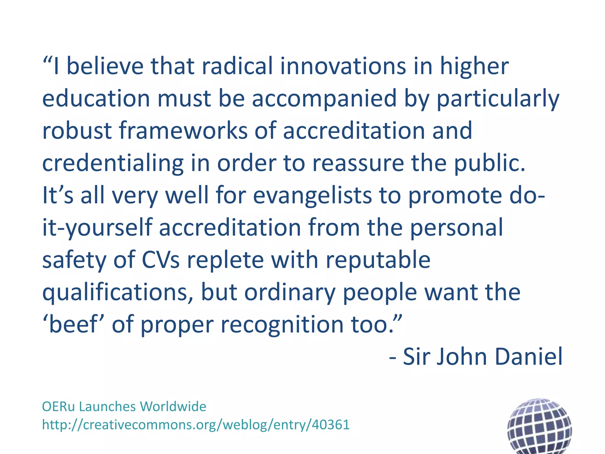 “I believe that radical innovations in higher
education must be accompanied by particularly
robust frameworks of accreditation and
credentialing in order to reassure the public.
It’s all very well for evangelists to promote doit-yourself accreditation from the personal
safety of CVs replete with reputable
qualifications, but ordinary people want the
‘beef’ of proper recognition too.”
- Sir John Daniel
OERu Launches Worldwide
http://creativecommons.org/weblog/entry/40361

 