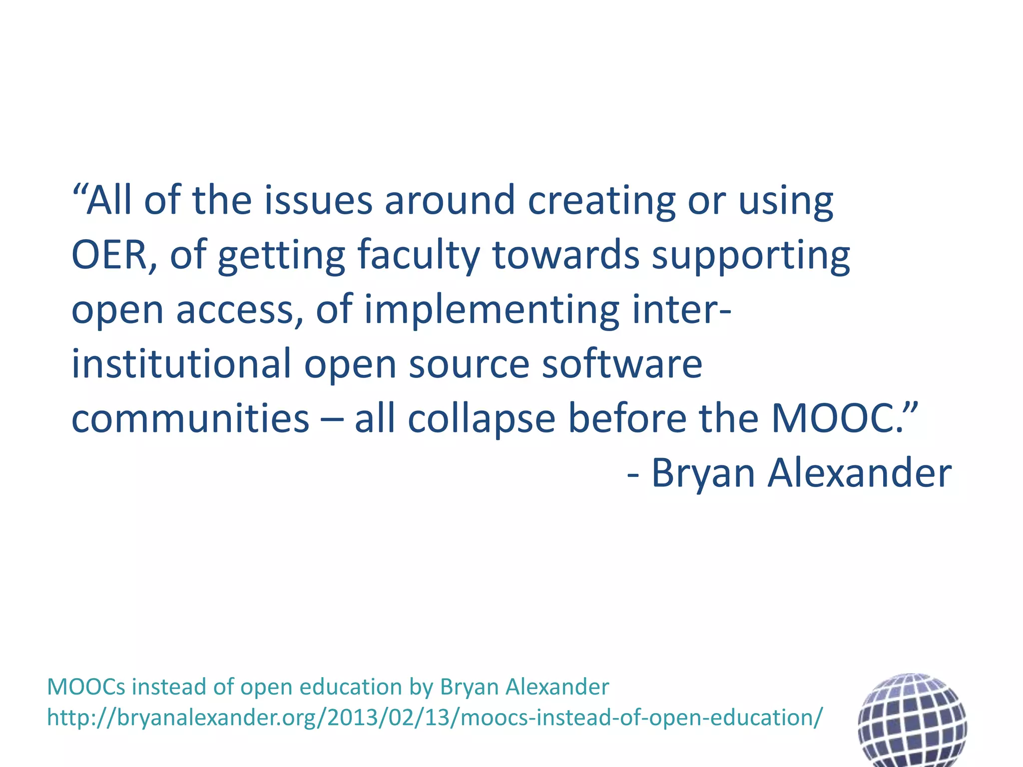 “All of the issues around creating or using
OER, of getting faculty towards supporting
open access, of implementing interinstitutional open source software
communities – all collapse before the MOOC.”
- Bryan Alexander

MOOCs instead of open education by Bryan Alexander
http://bryanalexander.org/2013/02/13/moocs-instead-of-open-education/

 