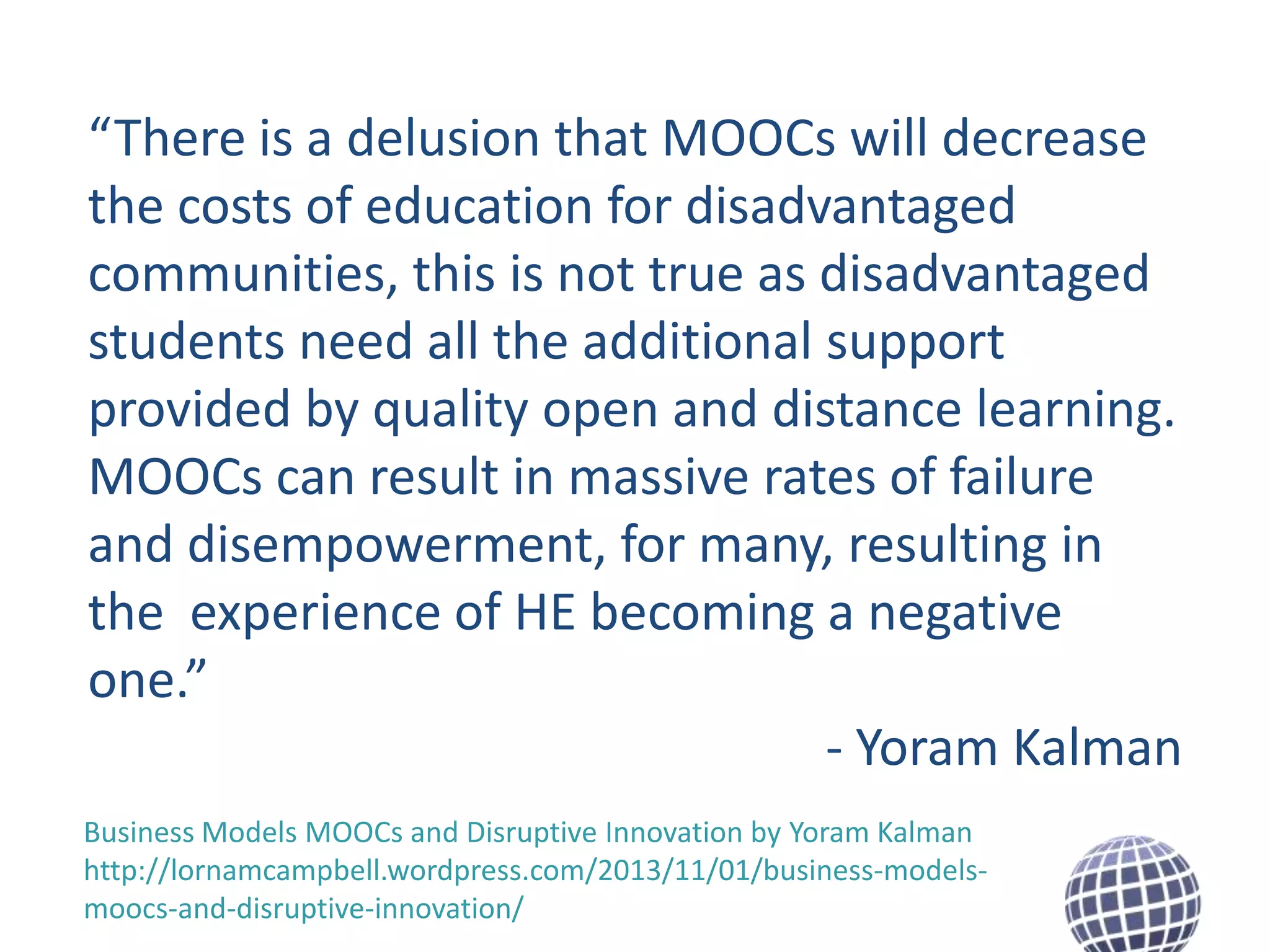“There is a delusion that MOOCs will decrease
the costs of education for disadvantaged
communities, this is not true as disadvantaged
students need all the additional support
provided by quality open and distance learning.
MOOCs can result in massive rates of failure
and disempowerment, for many, resulting in
the experience of HE becoming a negative
one.”
- Yoram Kalman
Business Models MOOCs and Disruptive Innovation by Yoram Kalman
http://lornamcampbell.wordpress.com/2013/11/01/business-modelsmoocs-and-disruptive-innovation/

 