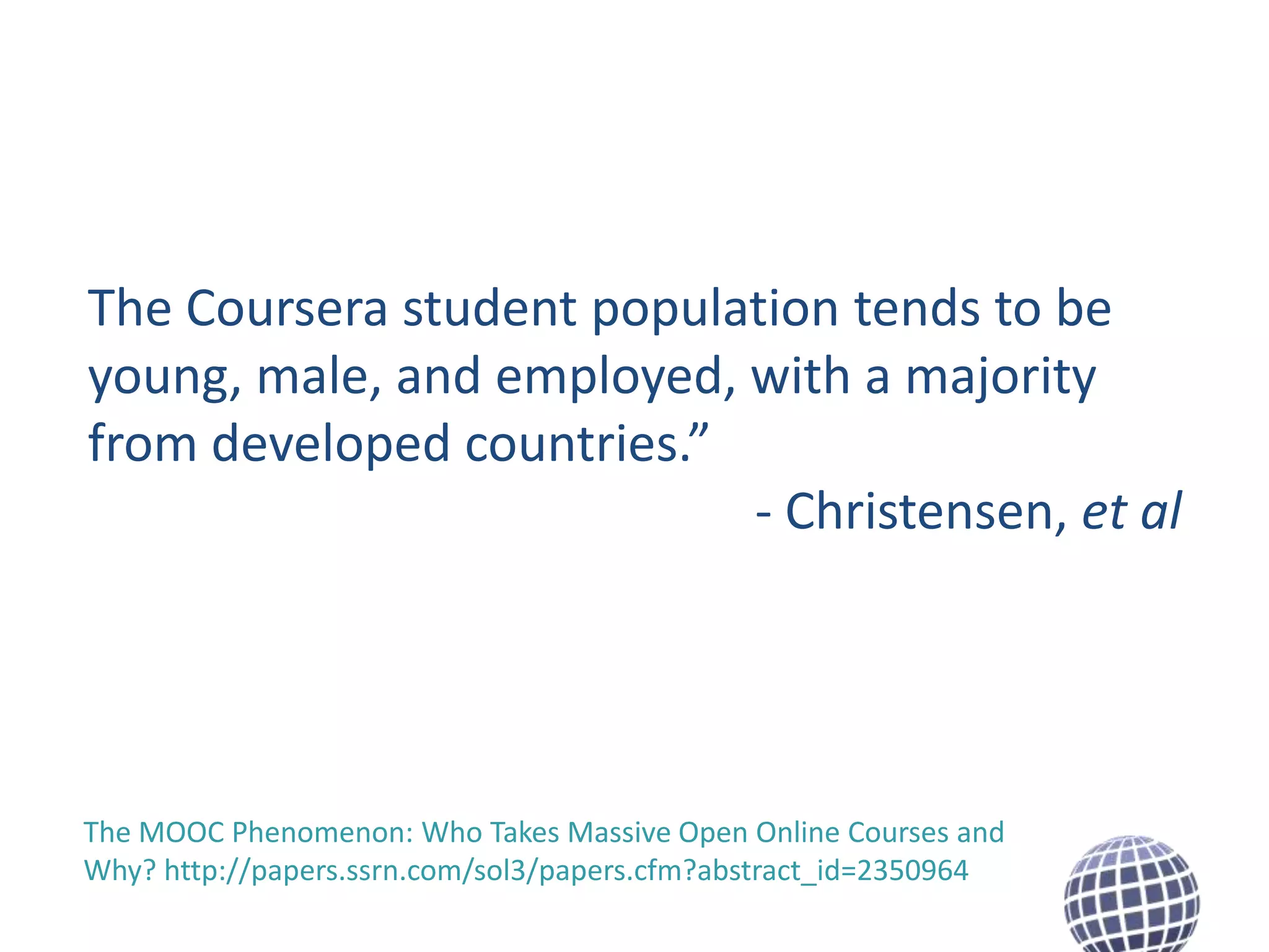 The Coursera student population tends to be
young, male, and employed, with a majority
from developed countries.”
- Christensen, et al

The MOOC Phenomenon: Who Takes Massive Open Online Courses and
Why? http://papers.ssrn.com/sol3/papers.cfm?abstract_id=2350964

 