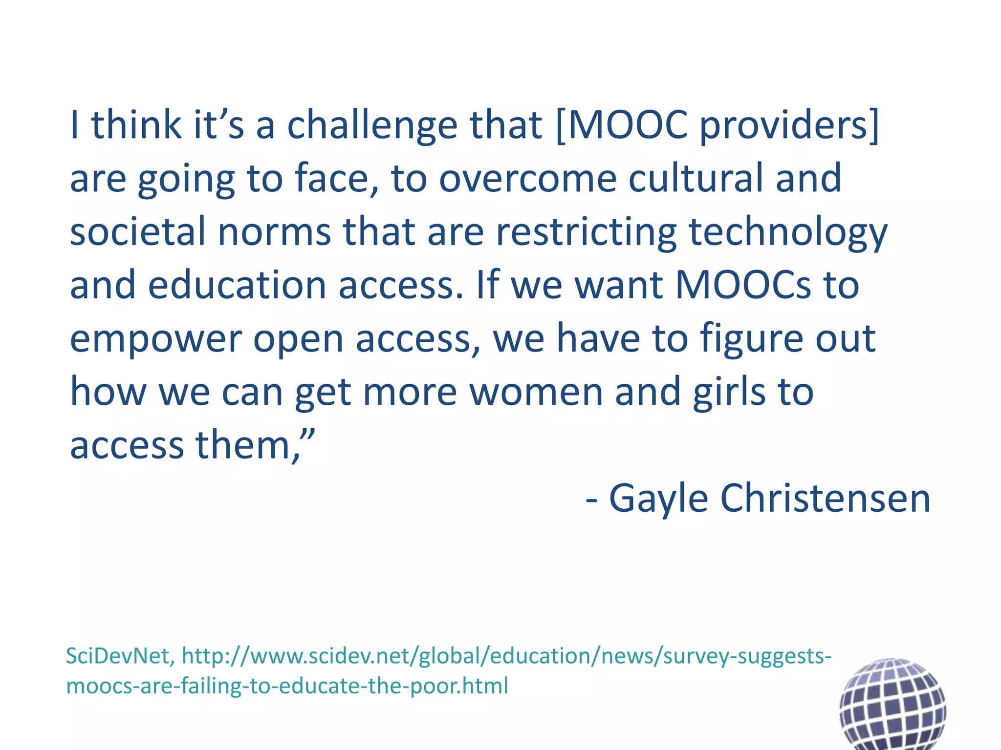 I think it’s a challenge that [MOOC providers]
are going to face, to overcome cultural and
societal norms that are restricting technology
and education access. If we want MOOCs to
empower open access, we have to figure out
how we can get more women and girls to
access them,”
- Gayle Christensen

SciDevNet, http://www.scidev.net/global/education/news/survey-suggestsmoocs-are-failing-to-educate-the-poor.html

 