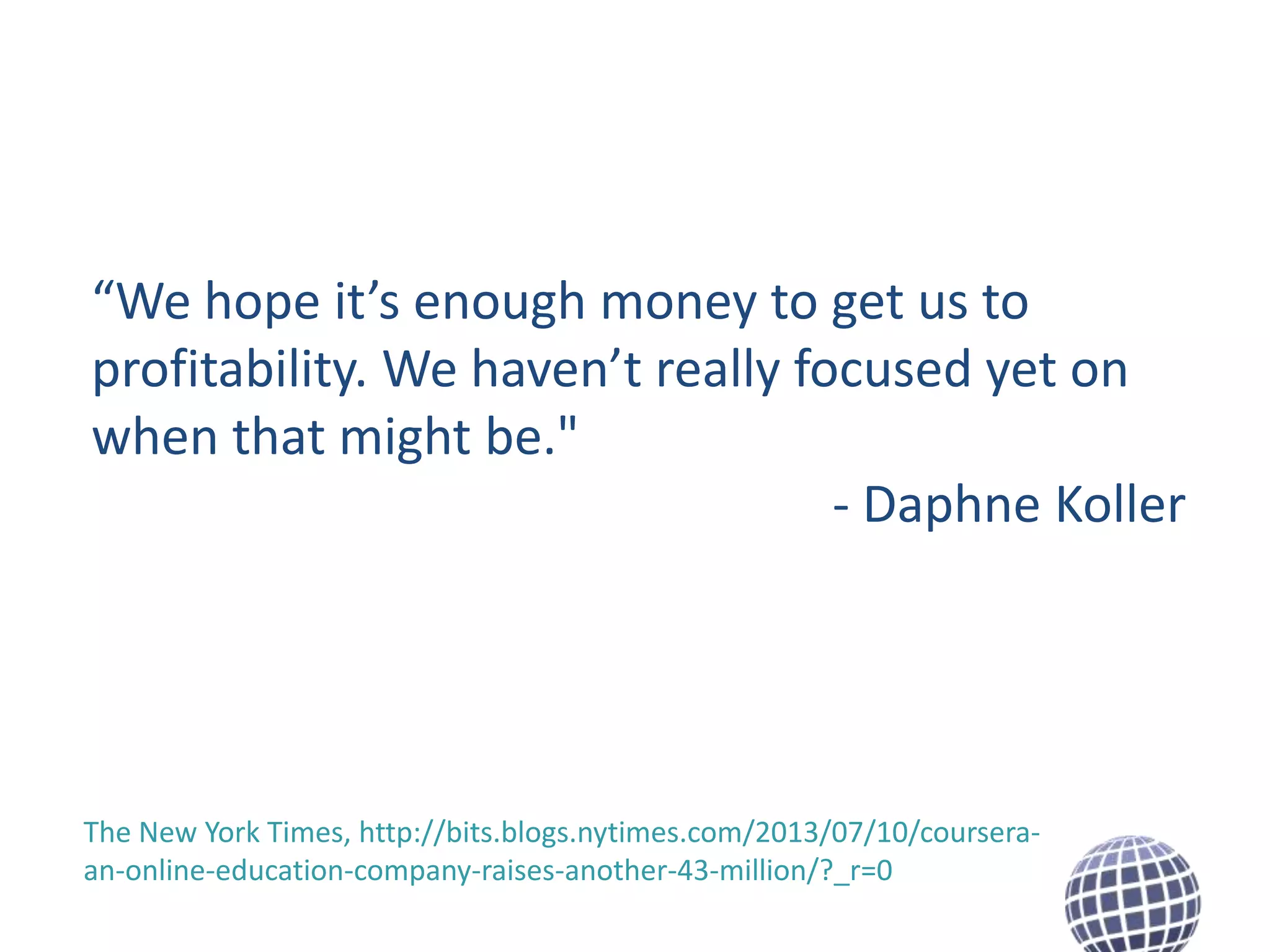 “We hope it’s enough money to get us to
profitability. We haven’t really focused yet on
when that might be."
- Daphne Koller

The New York Times, http://bits.blogs.nytimes.com/2013/07/10/courseraan-online-education-company-raises-another-43-million/?_r=0

 