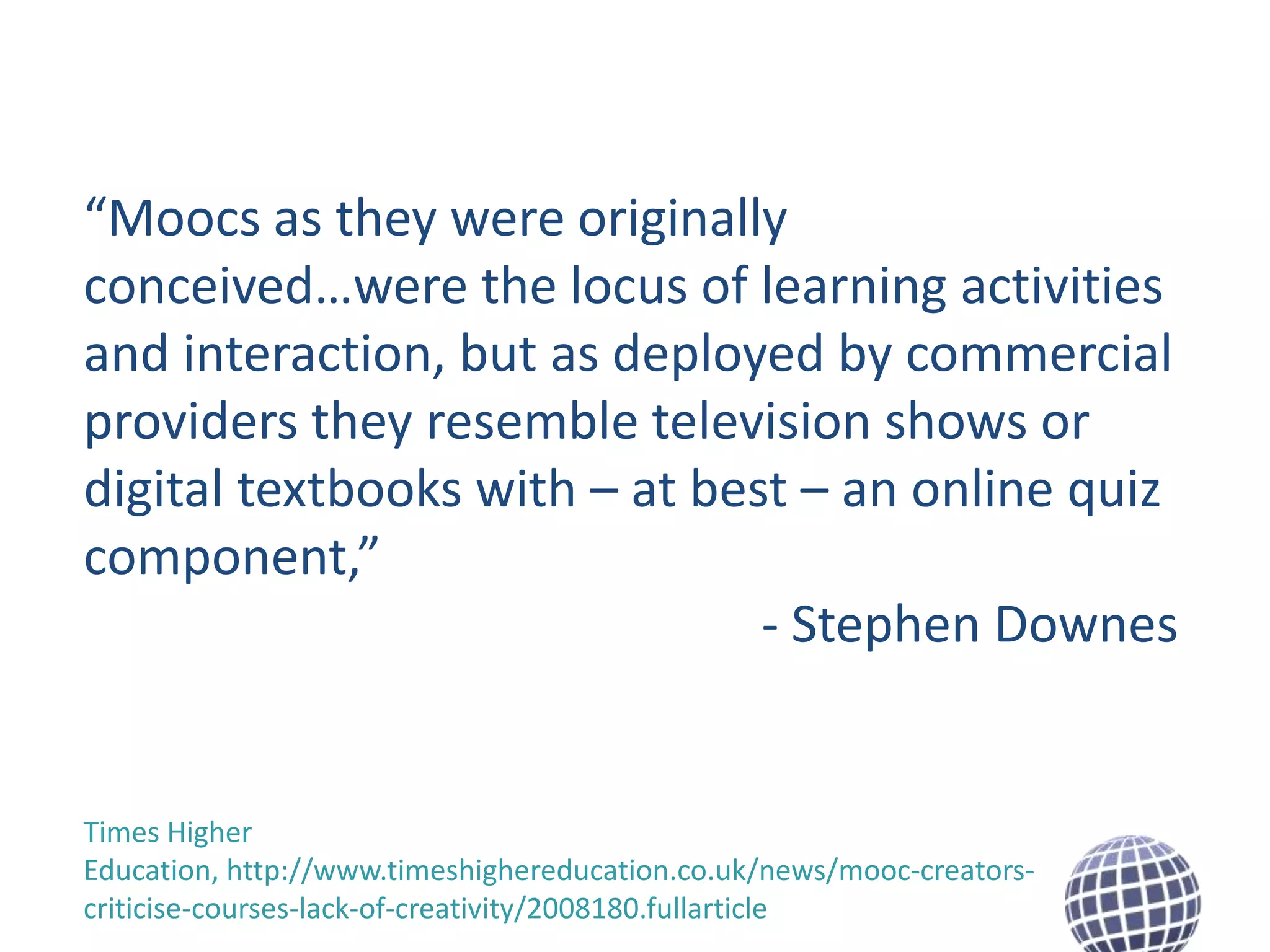 “Moocs as they were originally
conceived…were the locus of learning activities
and interaction, but as deployed by commercial
providers they resemble television shows or
digital textbooks with – at best – an online quiz
component,”
- Stephen Downes

Times Higher
Education, http://www.timeshighereducation.co.uk/news/mooc-creatorscriticise-courses-lack-of-creativity/2008180.fullarticle

 